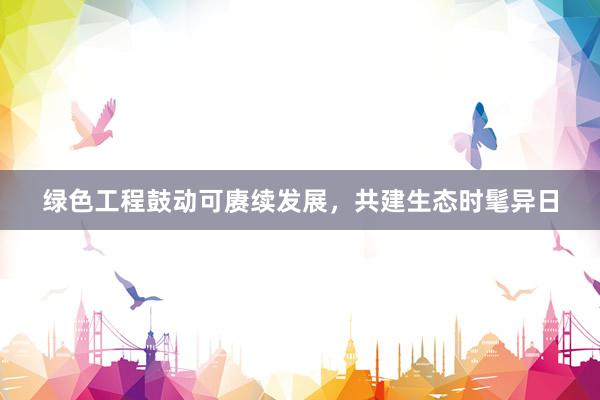 绿色工程鼓动可赓续发展，共建生态时髦异日