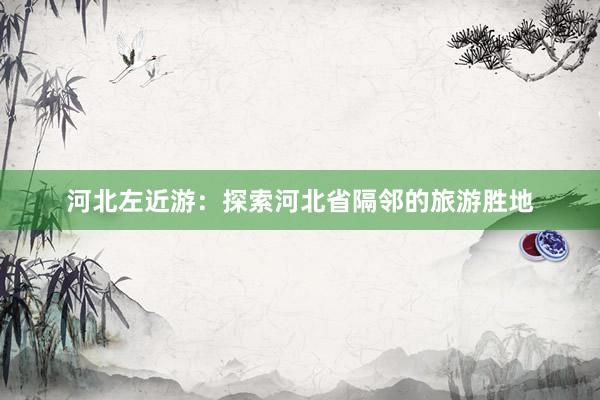 河北左近游：探索河北省隔邻的旅游胜地