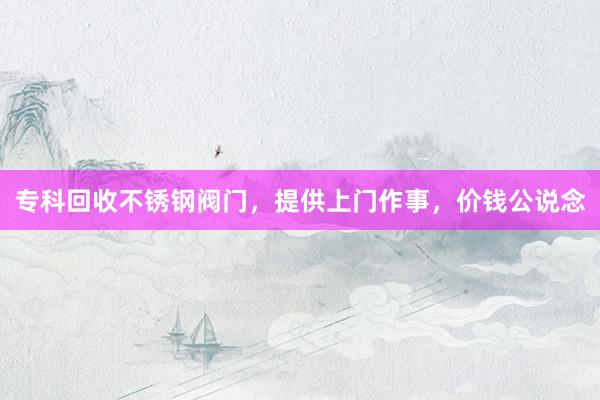 专科回收不锈钢阀门，提供上门作事，价钱公说念