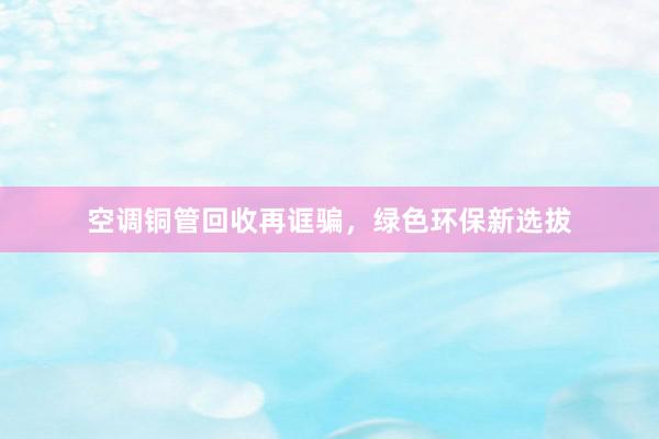 空调铜管回收再诓骗，绿色环保新选拔