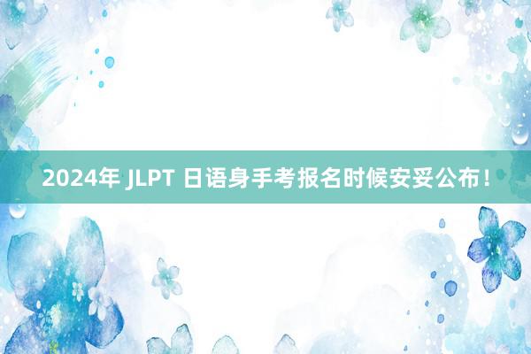 2024年 JLPT 日语身手考报名时候安妥公布！