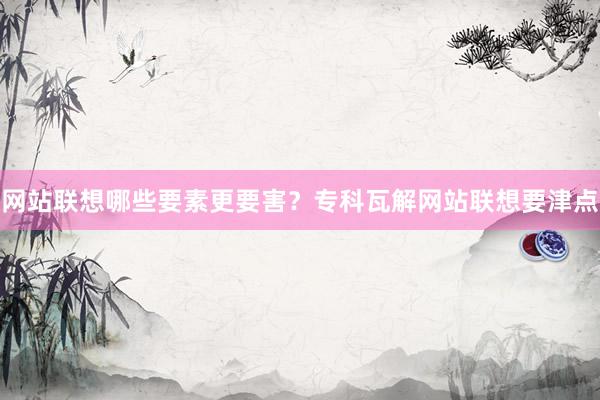 网站联想哪些要素更要害？专科瓦解网站联想要津点